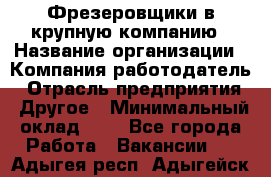 Фрезеровщики в крупную компанию › Название организации ­ Компания-работодатель › Отрасль предприятия ­ Другое › Минимальный оклад ­ 1 - Все города Работа » Вакансии   . Адыгея респ.,Адыгейск г.